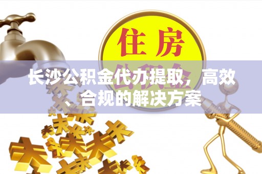 友好长沙公积金代办提取，高效、合规的解决方案