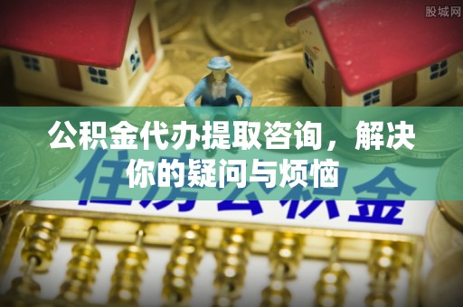 友好公积金代办提取咨询，解决你的疑问与烦恼