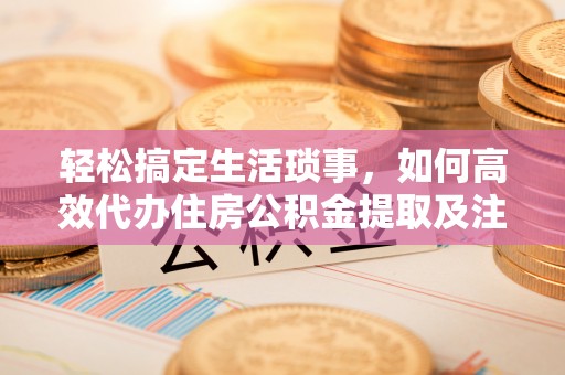 友好轻松搞定生活琐事，如何高效代办住房公积金提取及注意事项