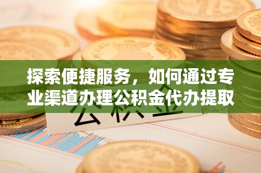 友好探索便捷服务，如何通过专业渠道办理公积金代办提取业务