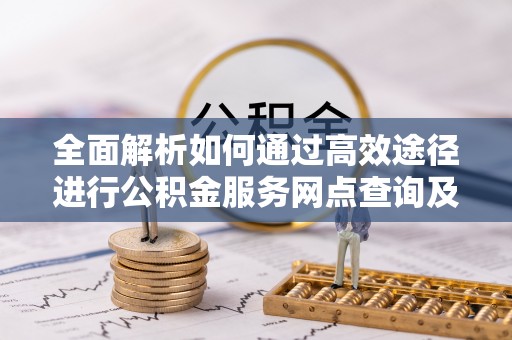友好全面解析如何通过高效途径进行公积金服务网点查询及办理相关业务