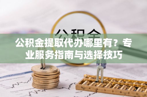 友好公积金提取代办哪里有？专业服务指南与选择技巧