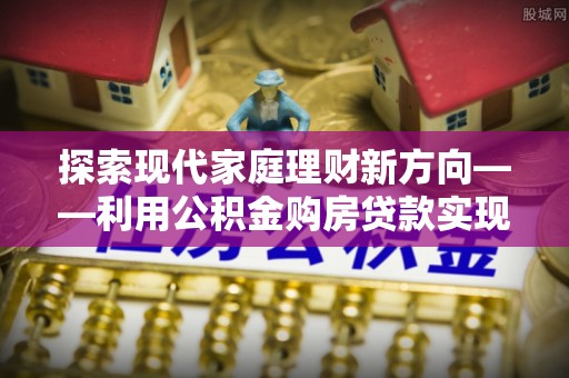友好探索现代家庭理财新方向——利用公积金购房贷款实现安居梦想