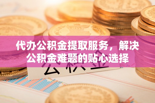 友好代办公积金提取服务，解决公积金难题的贴心选择