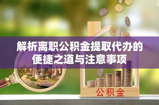 友好解析离职公积金提取代办的便捷之道与注意事项