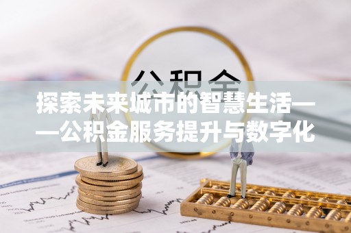 友好探索未来城市的智慧生活——公积金服务提升与数字化转型的深度结合