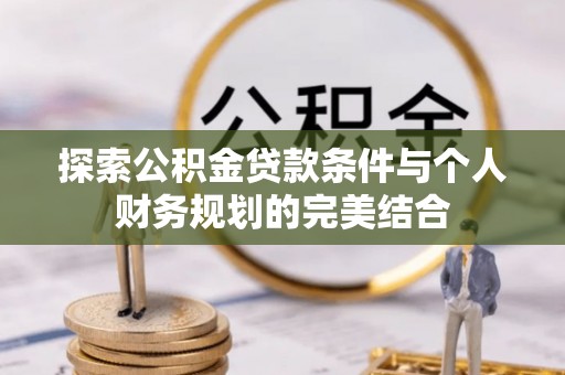友好探索公积金贷款条件与个人财务规划的完美结合