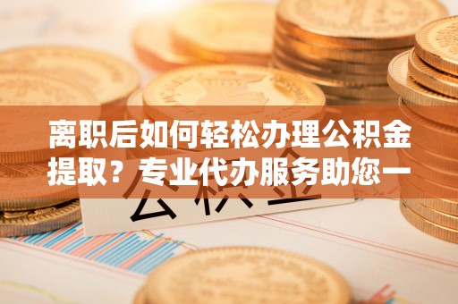 友好离职后如何轻松办理公积金提取？专业代办服务助您一臂之力