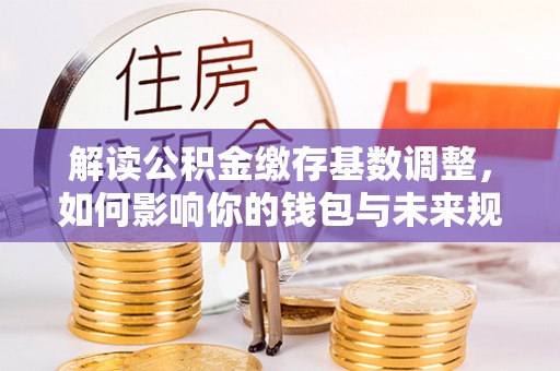 友好解读公积金缴存基数调整，如何影响你的钱包与未来规划