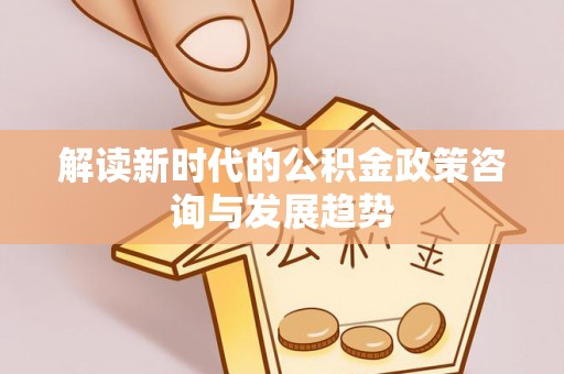友好解读新时代的公积金政策咨询与发展趋势