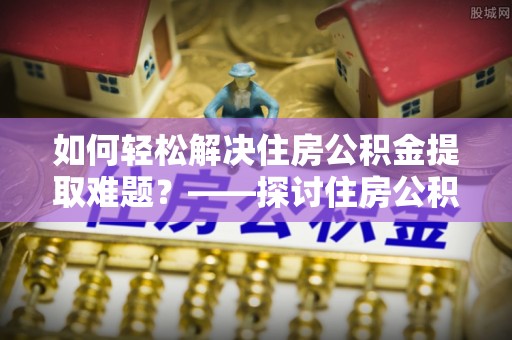 友好如何轻松解决住房公积金提取难题？——探讨住房公积金提取代办服务