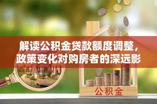 友好解读公积金贷款额度调整，政策变化对购房者的深远影响