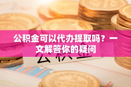 友好公积金可以代办提取吗？一文解答你的疑问