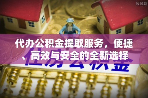 友好代办公积金提取服务，便捷、高效与安全的全新选择