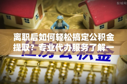 友好离职后如何轻松搞定公积金提取？专业代办服务了解一下