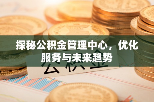 友好探秘公积金管理中心，优化服务与未来趋势