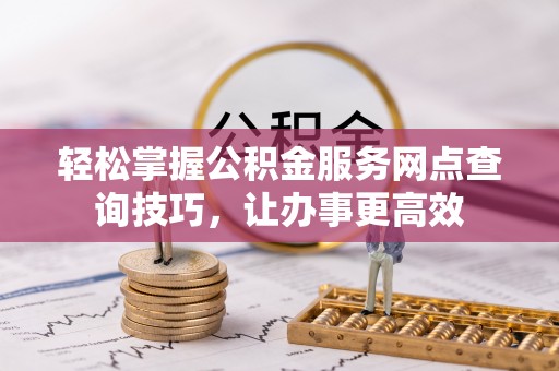 友好轻松掌握公积金服务网点查询技巧，让办事更高效