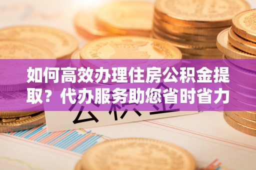友好如何高效办理住房公积金提取？代办服务助您省时省力