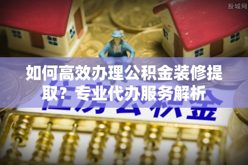 友好如何高效办理公积金装修提取？专业代办服务解析