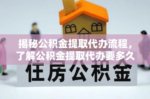 友好揭秘公积金提取代办流程，了解公积金提取代办要多久的关键因素