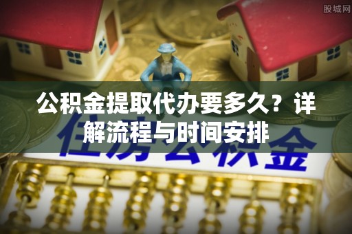友好公积金提取代办要多久？详解流程与时间安排