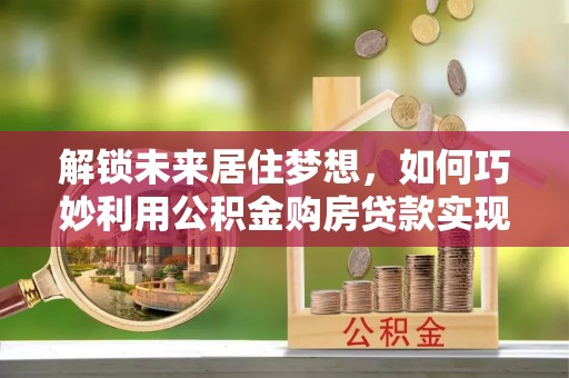 友好解锁未来居住梦想，如何巧妙利用公积金购房贷款实现房产投资