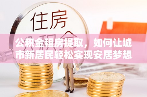 友好公积金租房提取，如何让城市新居民轻松实现安居梦想