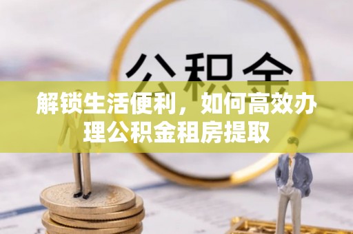 友好解锁生活便利，如何高效办理公积金租房提取