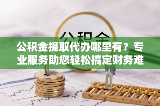 友好公积金提取代办哪里有？专业服务助您轻松搞定财务难题