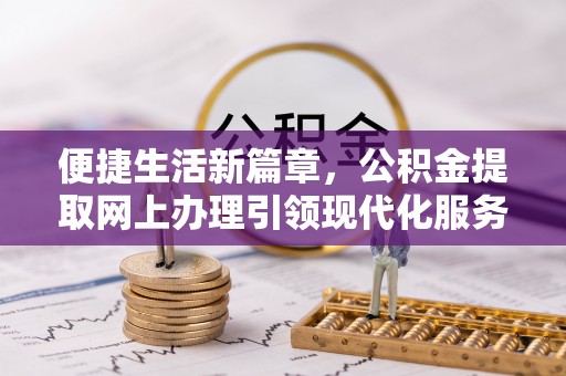 友好便捷生活新篇章，公积金提取网上办理引领现代化服务