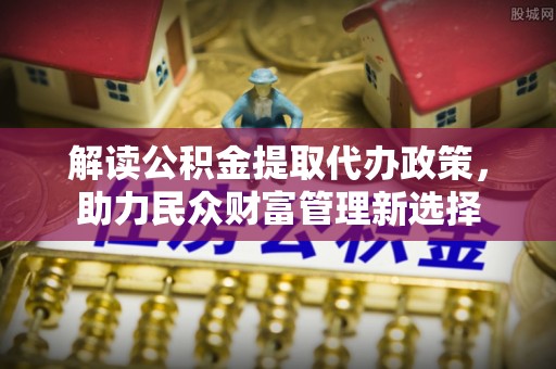 友好解读公积金提取代办政策，助力民众财富管理新选择