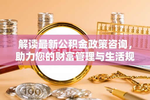 友好解读最新公积金政策咨询，助力您的财富管理与生活规划