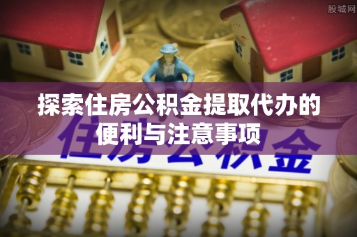 友好探索住房公积金提取代办的便利与注意事项