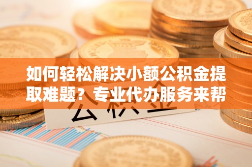 友好如何轻松解决小额公积金提取难题？专业代办服务来帮忙