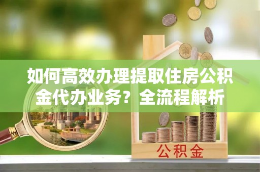 友好如何高效办理提取住房公积金代办业务？全流程解析