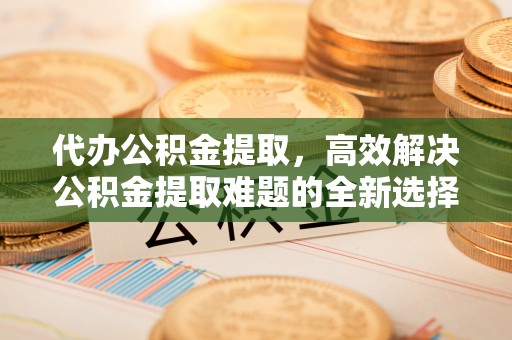 友好代办公积金提取，高效解决公积金提取难题的全新选择