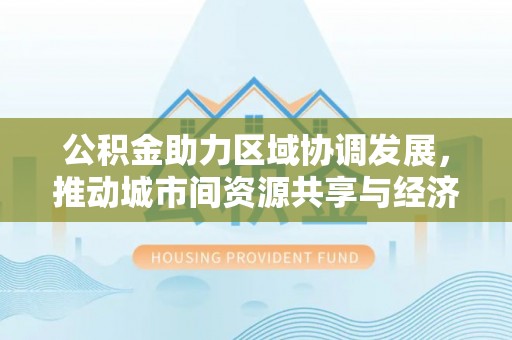 友好公积金助力区域协调发展，推动城市间资源共享与经济均衡发展