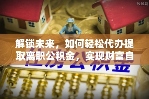 友好解锁未来，如何轻松代办提取离职公积金，实现财富自由的第一步