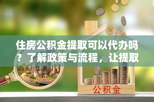 友好住房公积金提取可以代办吗？了解政策与流程，让提取更便捷