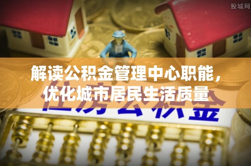 友好解读公积金管理中心职能，优化城市居民生活质量
