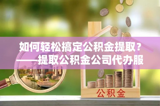 友好如何轻松搞定公积金提取？——提取公积金公司代办服务全解析