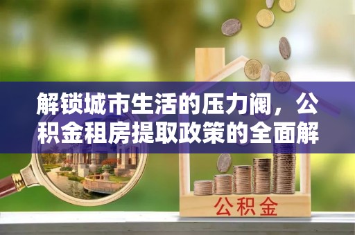 友好解锁城市生活的压力阀，公积金租房提取政策的全面解析与实践指南