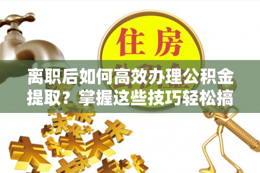友好离职后如何高效办理公积金提取？掌握这些技巧轻松搞定