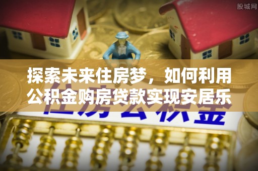 友好探索未来住房梦，如何利用公积金购房贷款实现安居乐业