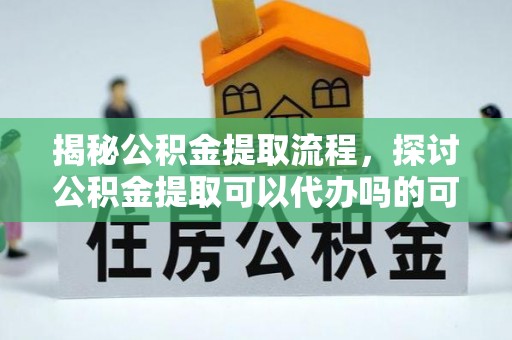 友好揭秘公积金提取流程，探讨公积金提取可以代办吗的可行性与注意事项