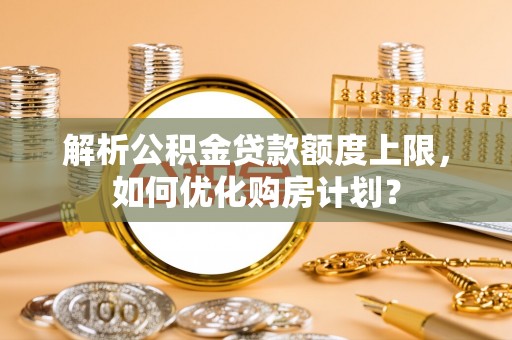 友好解析公积金贷款额度上限，如何优化购房计划？