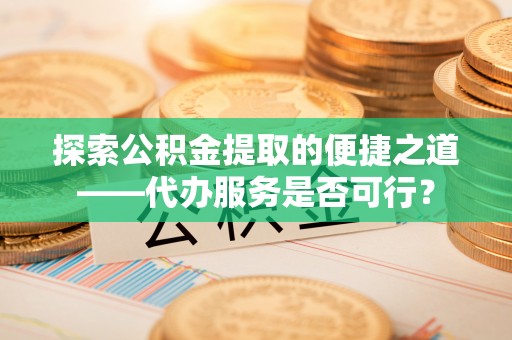 友好探索公积金提取的便捷之道——代办服务是否可行？