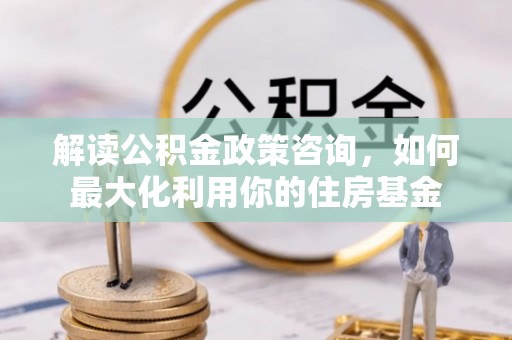 友好解读公积金政策咨询，如何最大化利用你的住房基金