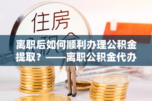 友好离职后如何顺利办理公积金提取？——离职公积金代办提取全攻略