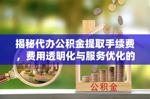 友好揭秘代办公积金提取手续费，费用透明化与服务优化的关键